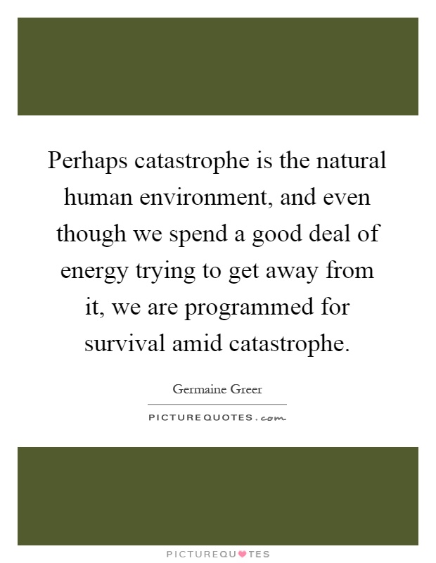 Perhaps catastrophe is the natural human environment, and even though we spend a good deal of energy trying to get away from it, we are programmed for survival amid catastrophe Picture Quote #1