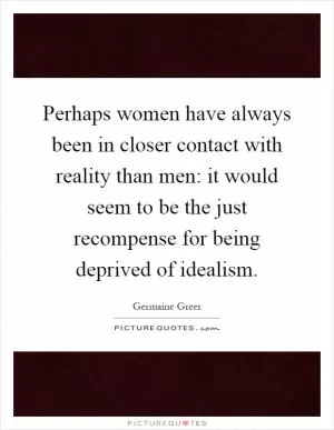 Perhaps women have always been in closer contact with reality than men: it would seem to be the just recompense for being deprived of idealism Picture Quote #1