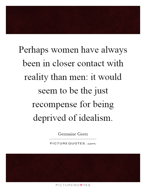 Perhaps women have always been in closer contact with reality than men: it would seem to be the just recompense for being deprived of idealism Picture Quote #1