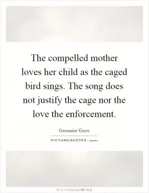 The compelled mother loves her child as the caged bird sings. The song does not justify the cage nor the love the enforcement Picture Quote #1