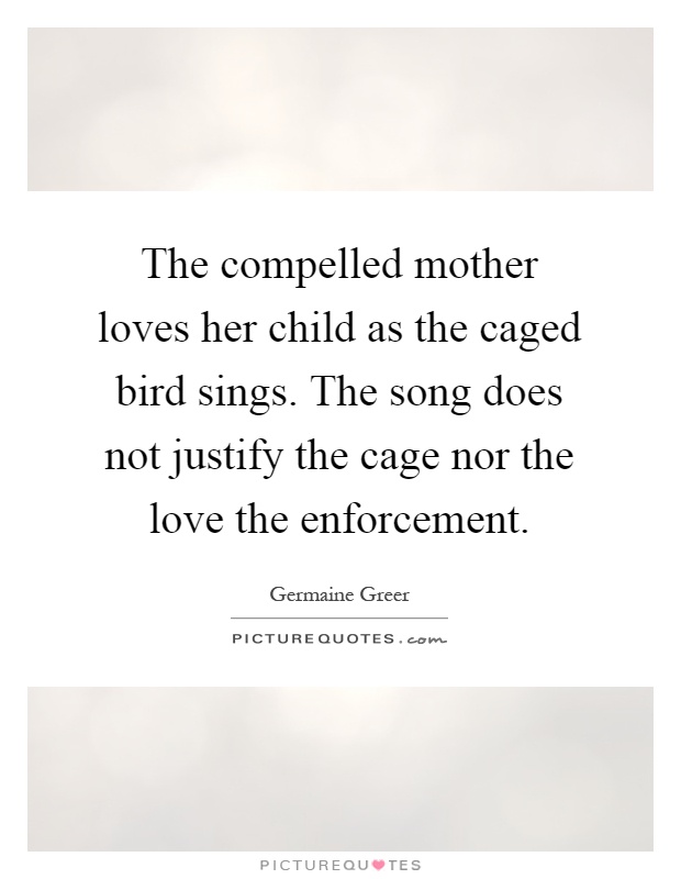 The compelled mother loves her child as the caged bird sings. The song does not justify the cage nor the love the enforcement Picture Quote #1