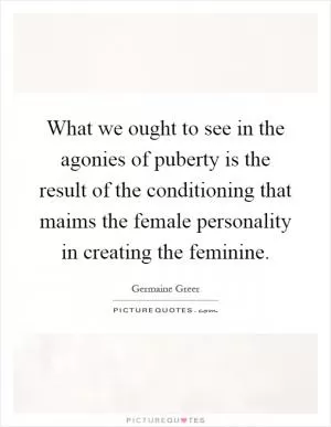 What we ought to see in the agonies of puberty is the result of the conditioning that maims the female personality in creating the feminine Picture Quote #1