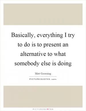 Basically, everything I try to do is to present an alternative to what somebody else is doing Picture Quote #1