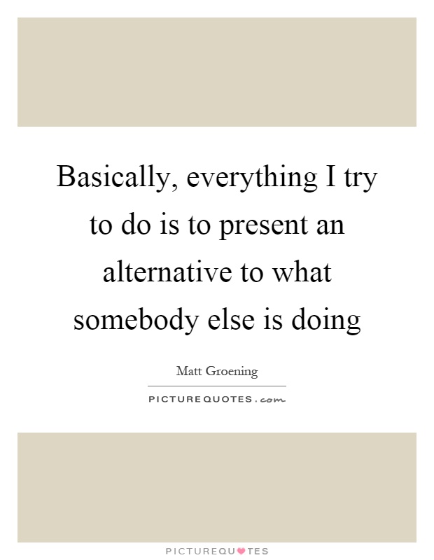 Basically, everything I try to do is to present an alternative to what somebody else is doing Picture Quote #1