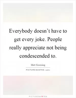 Everybody doesn’t have to get every joke. People really appreciate not being condescended to Picture Quote #1