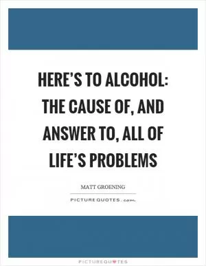 Here’s to alcohol: the cause of, and answer to, all of life’s problems Picture Quote #1