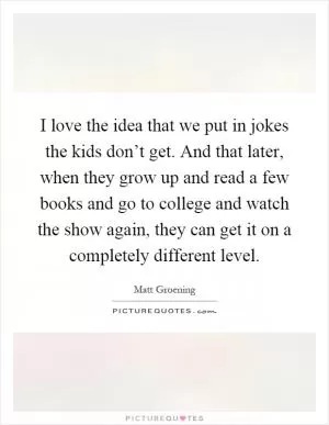 I love the idea that we put in jokes the kids don’t get. And that later, when they grow up and read a few books and go to college and watch the show again, they can get it on a completely different level Picture Quote #1
