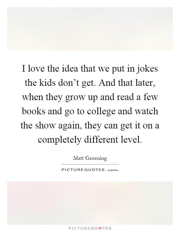 I love the idea that we put in jokes the kids don't get. And that later, when they grow up and read a few books and go to college and watch the show again, they can get it on a completely different level Picture Quote #1