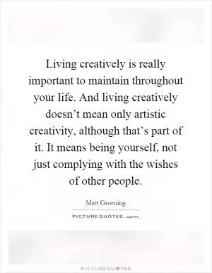 Living creatively is really important to maintain throughout your life. And living creatively doesn’t mean only artistic creativity, although that’s part of it. It means being yourself, not just complying with the wishes of other people Picture Quote #1