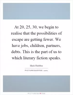 At 20, 25, 30, we begin to realise that the possibilities of escape are getting fewer. We have jobs, children, partners, debts. This is the part of us to which literary fiction speaks Picture Quote #1