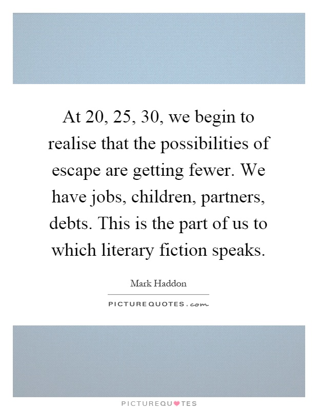 At 20, 25, 30, we begin to realise that the possibilities of escape are getting fewer. We have jobs, children, partners, debts. This is the part of us to which literary fiction speaks Picture Quote #1
