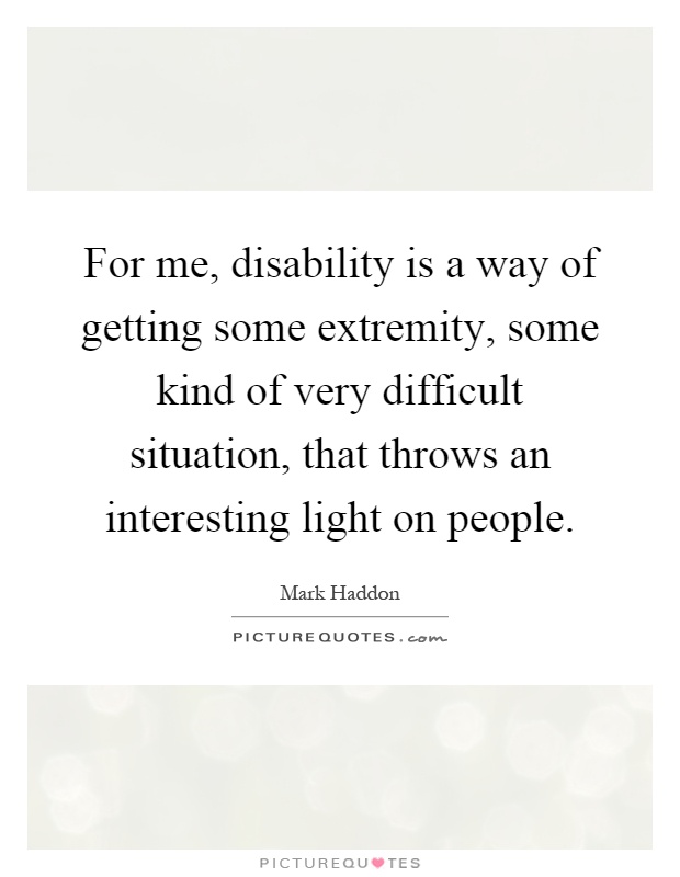 For me, disability is a way of getting some extremity, some kind of very difficult situation, that throws an interesting light on people Picture Quote #1