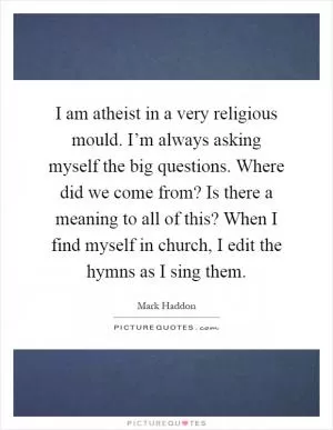 I am atheist in a very religious mould. I’m always asking myself the big questions. Where did we come from? Is there a meaning to all of this? When I find myself in church, I edit the hymns as I sing them Picture Quote #1