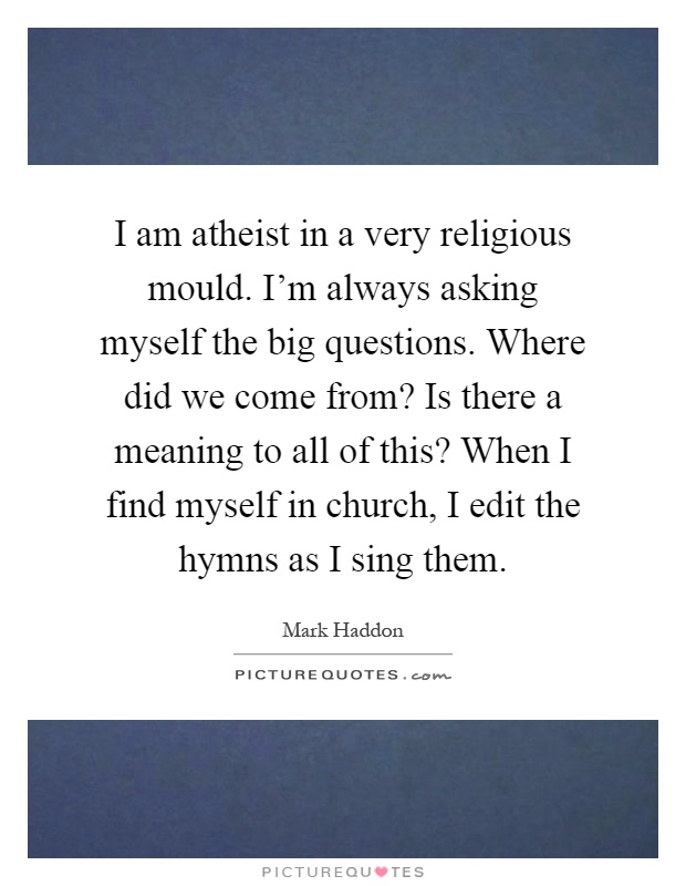 I am atheist in a very religious mould. I'm always asking myself the big questions. Where did we come from? Is there a meaning to all of this? When I find myself in church, I edit the hymns as I sing them Picture Quote #1
