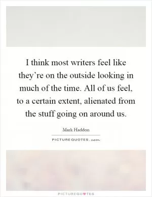 I think most writers feel like they’re on the outside looking in much of the time. All of us feel, to a certain extent, alienated from the stuff going on around us Picture Quote #1