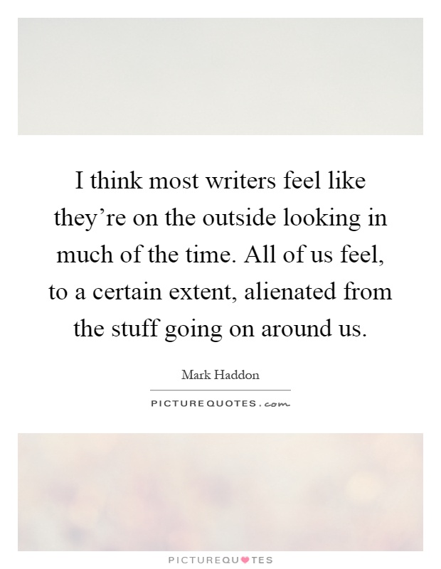 I think most writers feel like they're on the outside looking in much of the time. All of us feel, to a certain extent, alienated from the stuff going on around us Picture Quote #1