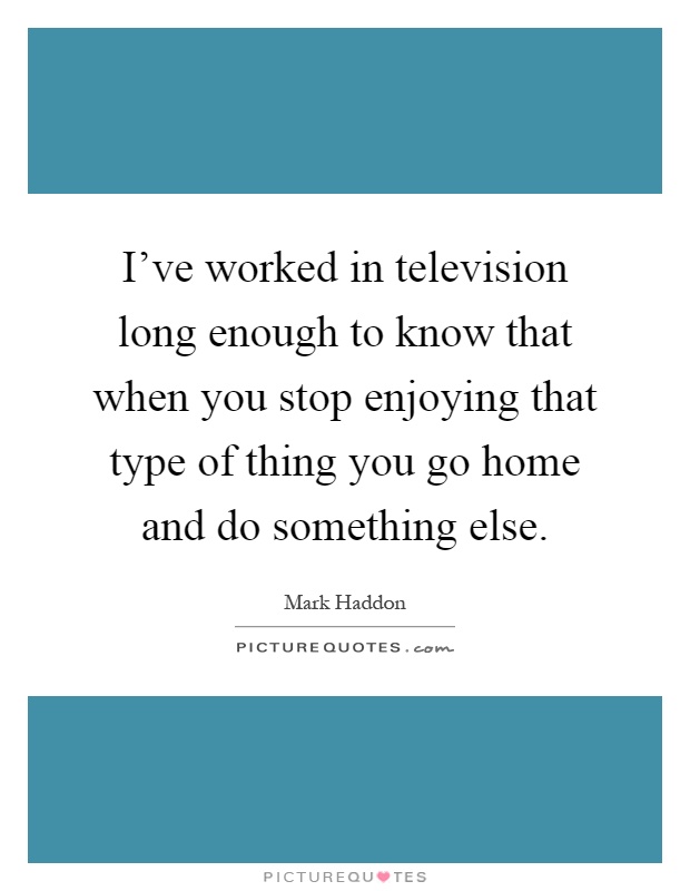 I've worked in television long enough to know that when you stop enjoying that type of thing you go home and do something else Picture Quote #1