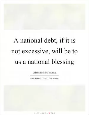 A national debt, if it is not excessive, will be to us a national blessing Picture Quote #1