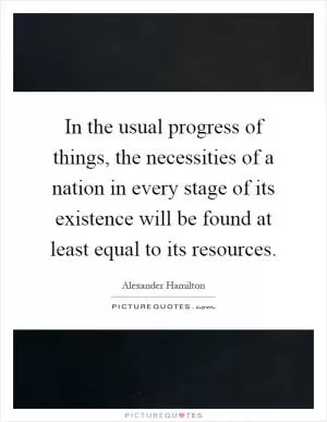 In the usual progress of things, the necessities of a nation in every stage of its existence will be found at least equal to its resources Picture Quote #1