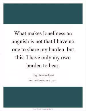 What makes loneliness an anguish is not that I have no one to share my burden, but this: I have only my own burden to bear Picture Quote #1