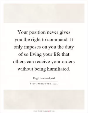 Your position never gives you the right to command. It only imposes on you the duty of so living your life that others can receive your orders without being humiliated Picture Quote #1