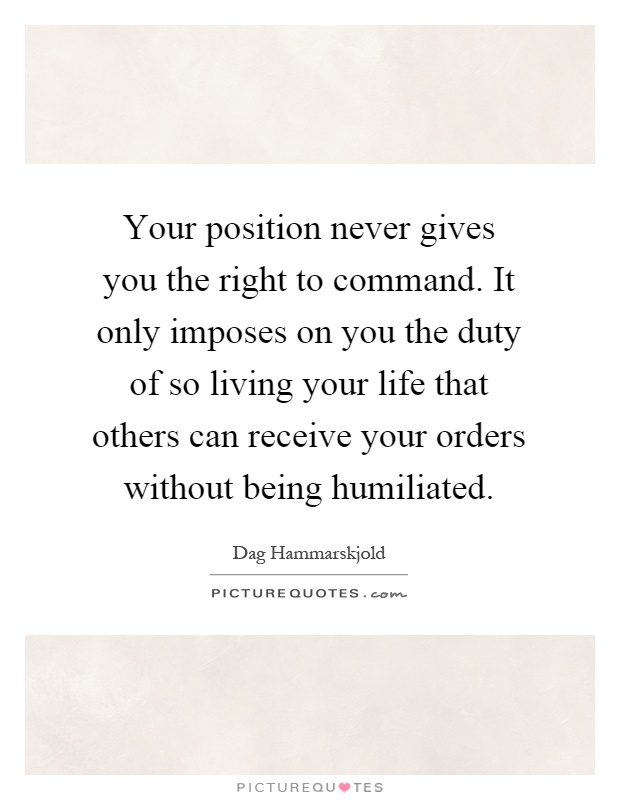 Your position never gives you the right to command. It only imposes on you the duty of so living your life that others can receive your orders without being humiliated Picture Quote #1