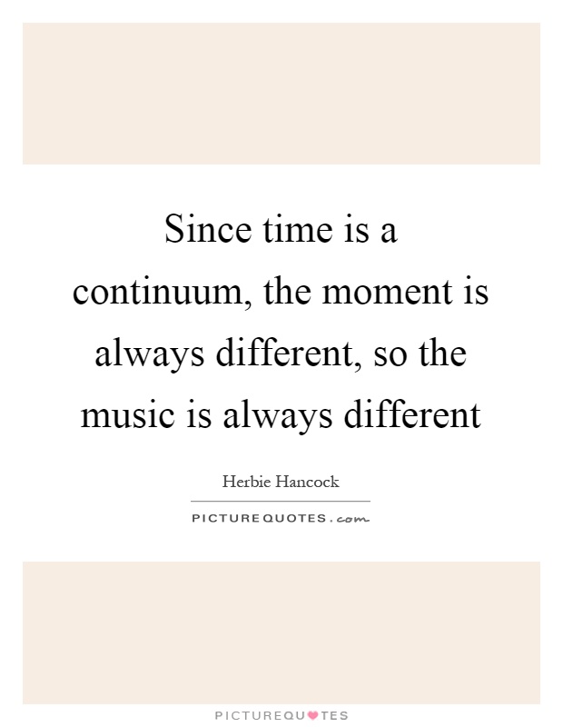 Since time is a continuum, the moment is always different, so the music is always different Picture Quote #1