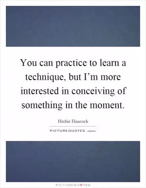 You can practice to learn a technique, but I’m more interested in conceiving of something in the moment Picture Quote #1
