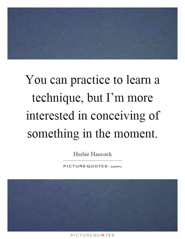 You can practice to learn a technique, but I'm more interested in conceiving of something in the moment Picture Quote #1