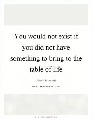 You would not exist if you did not have something to bring to the table of life Picture Quote #1