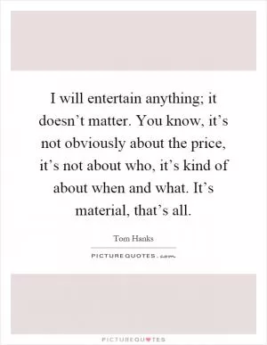 I will entertain anything; it doesn’t matter. You know, it’s not obviously about the price, it’s not about who, it’s kind of about when and what. It’s material, that’s all Picture Quote #1