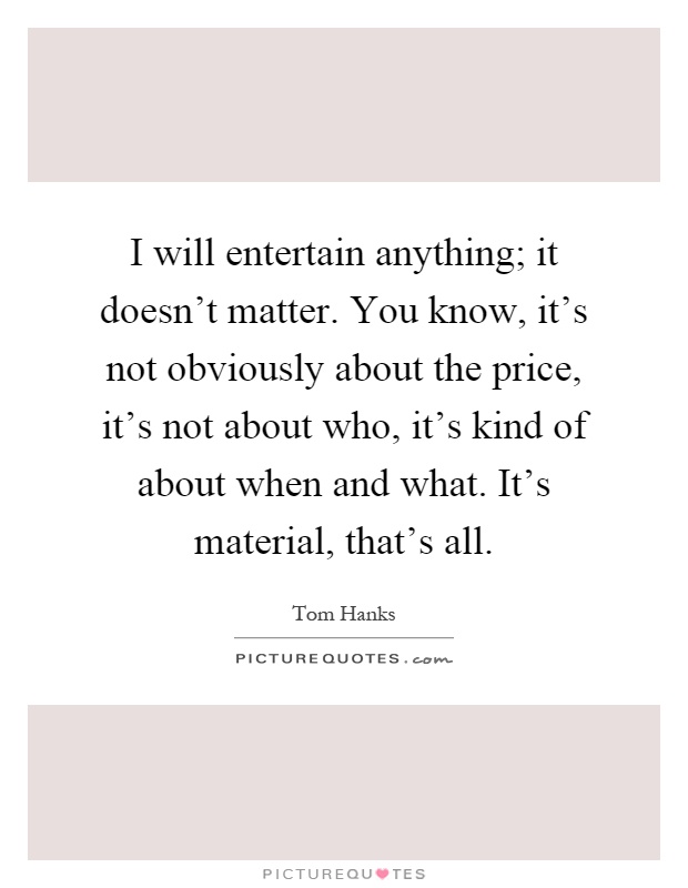 I will entertain anything; it doesn't matter. You know, it's not obviously about the price, it's not about who, it's kind of about when and what. It's material, that's all Picture Quote #1