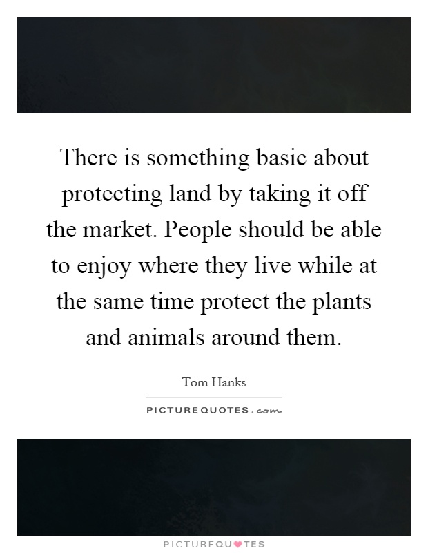 There is something basic about protecting land by taking it off the market. People should be able to enjoy where they live while at the same time protect the plants and animals around them Picture Quote #1