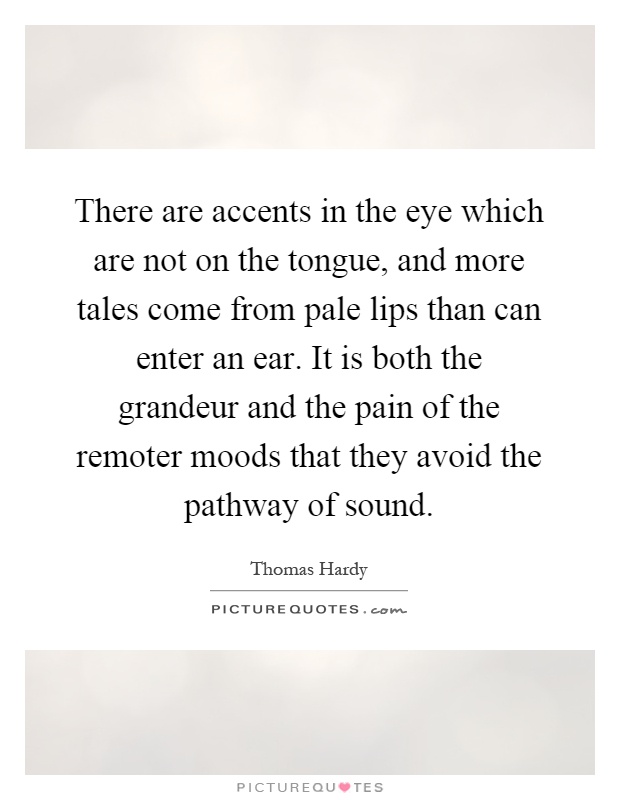 There are accents in the eye which are not on the tongue, and more tales come from pale lips than can enter an ear. It is both the grandeur and the pain of the remoter moods that they avoid the pathway of sound Picture Quote #1