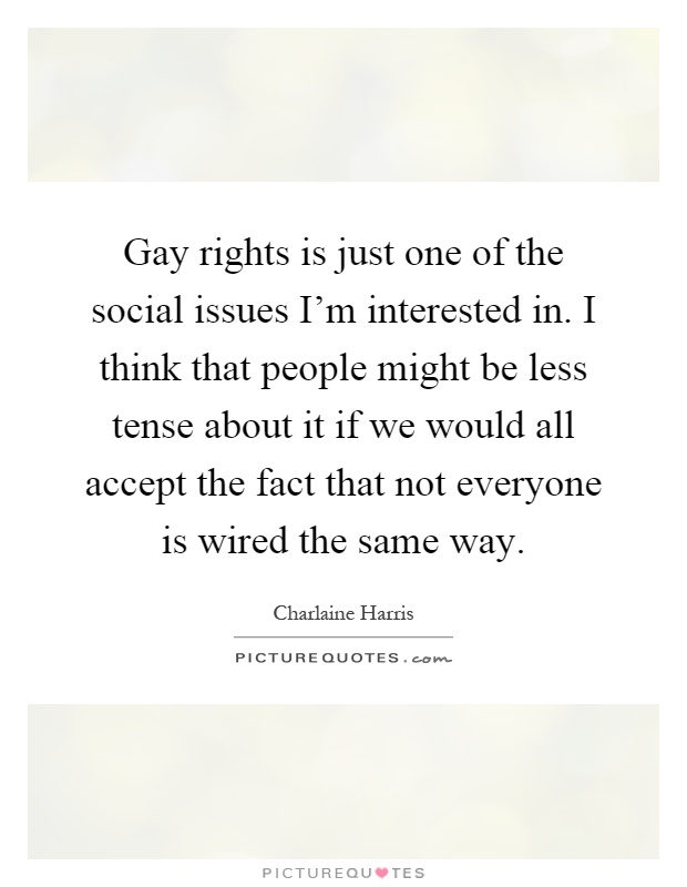 Gay rights is just one of the social issues I'm interested in. I think that people might be less tense about it if we would all accept the fact that not everyone is wired the same way Picture Quote #1