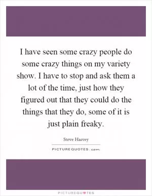 I have seen some crazy people do some crazy things on my variety show. I have to stop and ask them a lot of the time, just how they figured out that they could do the things that they do, some of it is just plain freaky Picture Quote #1