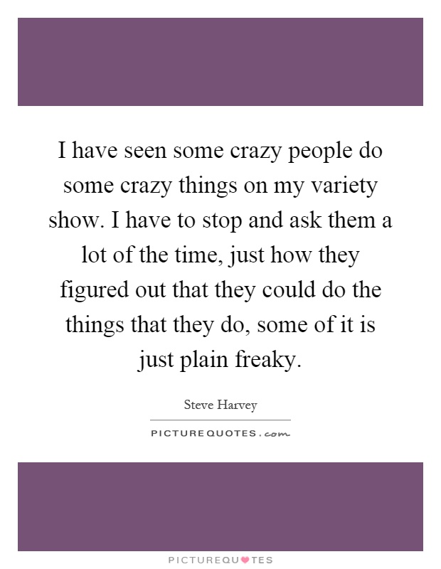 I have seen some crazy people do some crazy things on my variety show. I have to stop and ask them a lot of the time, just how they figured out that they could do the things that they do, some of it is just plain freaky Picture Quote #1