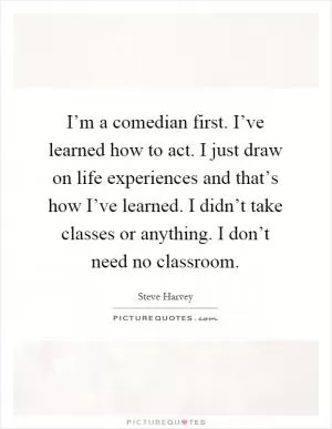 I’m a comedian first. I’ve learned how to act. I just draw on life experiences and that’s how I’ve learned. I didn’t take classes or anything. I don’t need no classroom Picture Quote #1