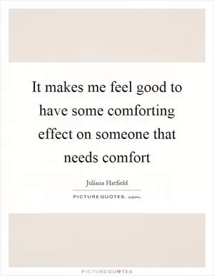 It makes me feel good to have some comforting effect on someone that needs comfort Picture Quote #1