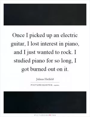 Once I picked up an electric guitar, I lost interest in piano, and I just wanted to rock. I studied piano for so long, I got burned out on it Picture Quote #1