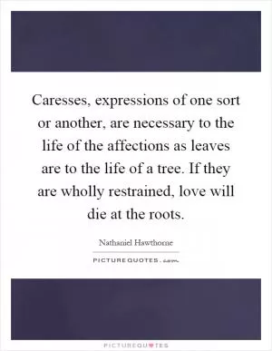 Caresses, expressions of one sort or another, are necessary to the life of the affections as leaves are to the life of a tree. If they are wholly restrained, love will die at the roots Picture Quote #1
