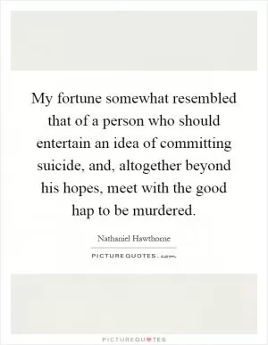My fortune somewhat resembled that of a person who should entertain an idea of committing suicide, and, altogether beyond his hopes, meet with the good hap to be murdered Picture Quote #1