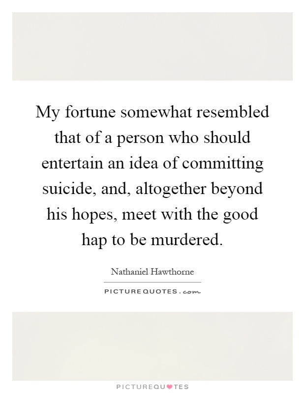 My fortune somewhat resembled that of a person who should entertain an idea of committing suicide, and, altogether beyond his hopes, meet with the good hap to be murdered Picture Quote #1