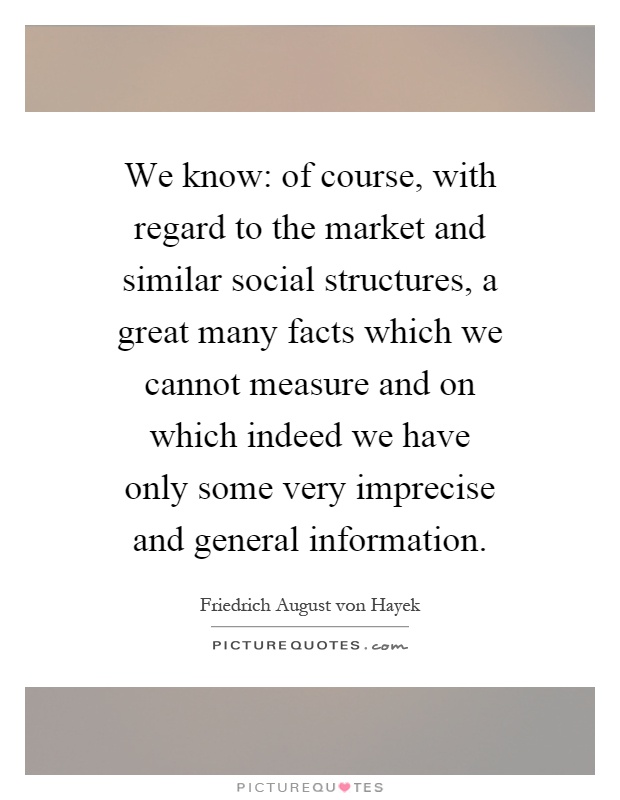 We know: of course, with regard to the market and similar social structures, a great many facts which we cannot measure and on which indeed we have only some very imprecise and general information Picture Quote #1