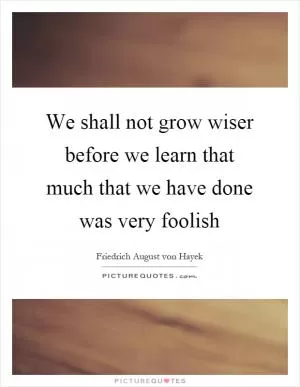 We shall not grow wiser before we learn that much that we have done was very foolish Picture Quote #1