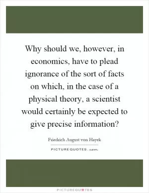 Why should we, however, in economics, have to plead ignorance of the sort of facts on which, in the case of a physical theory, a scientist would certainly be expected to give precise information? Picture Quote #1