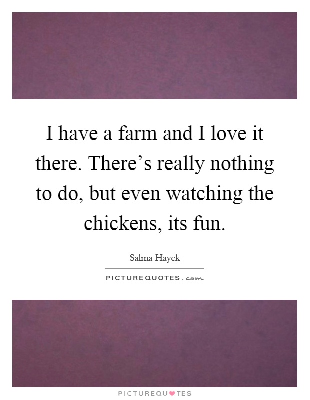 I have a farm and I love it there. There's really nothing to do, but even watching the chickens, its fun Picture Quote #1