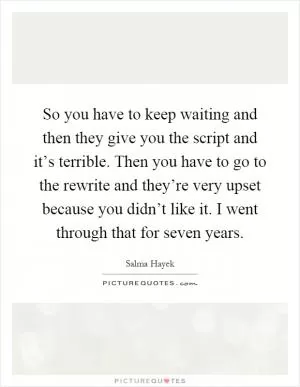So you have to keep waiting and then they give you the script and it’s terrible. Then you have to go to the rewrite and they’re very upset because you didn’t like it. I went through that for seven years Picture Quote #1