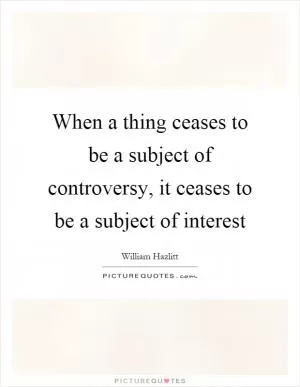 When a thing ceases to be a subject of controversy, it ceases to be a subject of interest Picture Quote #1