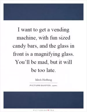 I want to get a vending machine, with fun sized candy bars, and the glass in front is a magnifying glass. You’ll be mad, but it will be too late Picture Quote #1